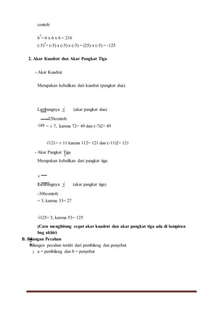 contoh:
6
3
= 6 x 6 x 6 = 216
(-5)
3
= (-5) x (-5) x (-5) = (25) x (-5) = -125
2. Akar Kuadrat dan Akar Pangkat Tiga
- Akar Kuadrat
Merupakan kebalikan dari kuadrat (pangkat dua).
Lambangnya √ (akar pangkat dua)
√49
-320contoh:
= ± 7, karena 72= 49 dan (-7)2= 49
√121= ± 11 karena 112= 121 dan (-11)2= 121
- Akar Pangkat Tiga
Merupakan kebalikan dari pangkat tiga.
Lambangnya √ (akar pangkat tiga)
-306contoh:
= 3, karena 33= 27
√125= 5, karena 53= 125
(Cara menghitung cepat akar kuadrat dan akar pangkat tiga ada di lampiran
bag akhir)
B. Bilangan Pecahan
Bilangan pecahan terdiri dari pembilang dan penyebut
; a = pembilang dan b = penyebut
 