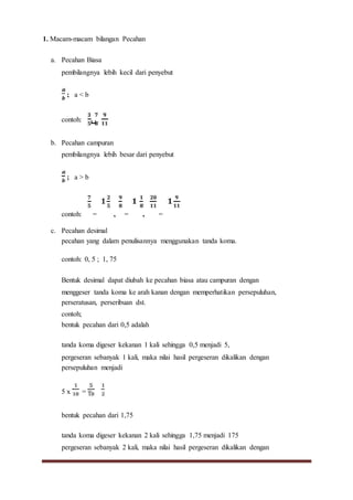 1. Macam-macam bilangan Pecahan
a. Pecahan Biasa
pembilangnya lebih kecil dari penyebut
; a < b
contoh: , ,
b. Pecahan campuran
pembilangnya lebih besar dari penyebut
; a > b
contoh: = , = , =
c. Pecahan desimal
pecahan yang dalam penulisannya menggunakan tanda koma.
contoh: 0, 5 ; 1, 75
Bentuk desimal dapat diubah ke pecahan biasa atau campuran dengan
menggeser tanda koma ke arah kanan dengan memperhatikan persepuluhan,
perseratusan, perseribuan dst.
contoh;
bentuk pecahan dari 0,5 adalah
tanda koma digeser kekanan 1 kali sehingga 0,5 menjadi 5,
pergeseran sebanyak 1 kali, maka nilai hasil pergeseran dikalikan dengan
persepuluhan menjadi
5 x = =
bentuk pecahan dari 1,75
tanda koma digeser kekanan 2 kali sehingga 1,75 menjadi 175
pergeseran sebanyak 2 kali, maka nilai hasil pergeseran dikalikan dengan
 