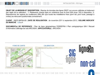 14
INITIALISATION – RGI ligne
OBJET DE LA MISSION ET DESCRIPTION : Reprise de données des lignes SNCF non encore calibrées et traitement
des rejets de la calibration : 1- Redessiner chaque ligne en cohérence avec le fond IGN (scan 193) à disposition, 2-
Repositionner les repères de nivellement (RN) afin que toutes les installations fixes (pont rail, pont route, passage à
niveau) se retrouvent positionnées correctement.
CLIENT : SNCF-INFRA-ISI | DATE DE REALISATION : de novembre 2011 à septembre 2012 | VOLUME INDICATIF
DU MARCHÉ : 1,5 a.H
DOCUMENT(s) DE REFERENCE : Plan de ligne géographique FERREFRA l Plan cartographique IGN l Recueil
d’information calibrage de voie ARCVIEW | APPLICATION(s) : ARCVIEW
FOND DE CARTE CALIBRATION
 