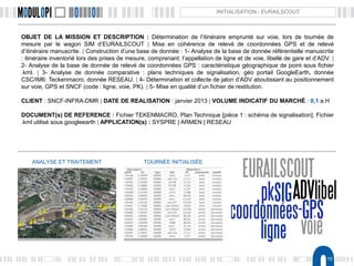 15
INITIALISATION - EURAILSCOUT
OBJET DE LA MISSION ET DESCRIPTION : Détermination de l’itinéraire emprunté sur voie, lors de tournée de
mesure par le wagon SIM d’EURAILSCOUT | Mise en cohérence de relevé de coordonnées GPS et de relevé
d’itinéraire manuscrite. | Construction d’une base de donnée : 1- Analyse de la base de donnée référentielle manuscrite
: itinéraire inventorié lors des prises de mesure, comprenant: l’appellation de ligne et de voie, libellé de gare et d’ADV. |
2- Analyse de la base de donnée de relevé de coordonnées GPS : caractéristique géographique de point sous fichier
.kml. | 3- Analyse de donnée comparative : plans techniques de signalisation, géo portail GoogleEarth, donnée
CSC/IM6: Teckenmacro, donnée RESEAU. | 4- Détermination et collecte de jalon d’ADV aboutissant au positionnement
sur voie, GPS et SNCF (code : ligne, voie, PK). | 5- Mise en qualité d’un fichier de restitution.
CLIENT : SNCF-INFRA-DMR | DATE DE REALISATION : janvier 2013 | VOLUME INDICATIF DU MARCHÉ : 0,1 a.H
DOCUMENT(s) DE REFERENCE : Fichier TEKENMACRO, Plan Technique [pièce 1 : schéma de signalisation], Fichier
.kml utilisé sous googleearth | APPLICATION(s) : SYSPRE | ARMEN | RESEAU
ANALYSE ET TRAITEMENT TOURNÉE INITIALISÉE
 