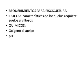 • REQUERIMIENTOS PARA PISCICULTURA
• FISICOS: característicasde los suelos requiere
suelos arcillosos
• QUIMICOS:
• Oxigeno disuelto
• pH