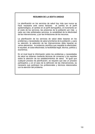 RESUMEN DE LA SEXTA UNIDAD
La planificación en los servicios de salud hoy más que nunca se
hace necesaria ante varios factores: el cambio en el perfil
epidemiológico, el cambio en el perfil demográfico, el incremento en
el costo de los servicios, las presiones de la población por más y
cada vez más sofisticados servicios, la variabilidad de la efectividad
de las intervenciones, y por las limitaciones de los recursos.
La planificación de los servicios de salud debe basarse en los
problemas y necesidades de salud prioritarios de la población, y para
su atención, la selección de las intervenciones debe basarse en
varios elementos: la evidencia científica que respalda la efectividad,
la equidad, el costo-efectividad, la factibilidad legal, técnica, política y
económica.
En el nivel local la información sobre los problemas y necesidades
de salud se obtienen mediante técnicas de consenso y los reportes
sobre la atención de los establecimientos de salud. Al igual que
cualquier proceso de planificación, se requiere que sea un proceso
participativo, y en el caso de la definición de las intervenciones, es
necesario que participen los profesionales y técnicos relacionados
con la atención del problema.
100
 