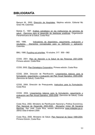 BIBLIOGRAFÍA
Barquin M., 2002, Dirección de Hospitales, Séptima edición, Editorial Mc
Graw Hill, Colombia
Batista E., 1997, Análisis estratégico en las instituciones de servicios de
salud: Ejercicios para el desarrollo de destrezas analíticas, Organización
Panamericana de la Salud, Costa Rica
BID, 1996, Indicadores de diagnóstico, seguimiento, evaluación y
resultados. Elementos conceptuales para su definición y aplicación,
Colombia
BMJ, 1998, Puzzling out priorities, 10 octubre, 317: 959 – 960
CCSS, 2001, Plan de Atención a la Salud de las Personas 2001-2006,
Primera edición, Costa Rica
CCSS, 2002, Plan Estratégico Corporativo, Primera edición, Costa Rica
CCSS, 2004, Dirección de Planificación, Lineamientos básicos para la
formulación, seguimiento y evaluación del Plan Anual Operativo, 2005-2006,
(Servicios de Salud), Costa Rica
CCSS, 2004, Dirección de Presupuesto, Instructivo para la Formulación,
Costa Rica
CCSS, 2004, Lineamientos básicos para la formulación, seguimiento y
evaluación del Plan Anual Operativo, 2005-2006, (Servicios de Salud), Costa
Rica.
Costa Rica, 2002, Ministerio de Planificación Nacional y Política Económica,
Plan Nacional de Desarrollo 2002-2006: Monseñor Víctor Ml Sanabria
Martínez, San José, Costa Rica, versión electrónica www.mideplan.go.cr,
última visita 8 febrero 2005
Costa Rica, 2000, Ministerio de Salud, Plan Nacional de Salud 1999-2004,
Primera Edición, Costa Rica
101
 