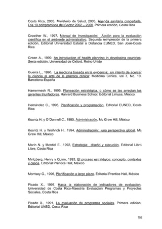 Costa Rica, 2003, Ministerio de Salud, 2003, Agenda sanitaria concertada:
Los 10 compromisos del Sector 2002 – 2006, Primera edición, Costa Rica
Crowther W., 1997, Manual de Investigación: Acción para la evaluación
científica en el ambiente administrativo, Segunda reimpresión de la primera
edición, Editorial Universidad Estatal a Distancia EUNED, San José-Costa
Rica
Green A., 1999, An introduction of health planning in developing countries,
Sexta edición, Universidad de Oxford, Reino Unido
Guerra L., 1996, La medicina basada en la evidencia: un intento de acercar
la ciencia al arte de la práctica clínica; Medicina Clínica, vol 7, No. 10,
Barcelona-España
Hamermesh R., 1995, Planeación estratégica, o cómo se las arreglan los
gerentes triunfadores, Harvard Business School, Editorial Limusa, México
Hernández C., 1996, Planificación y programación, Editorial EUNED, Costa
Rica
Koontz H. y O´Donnell C., 1985, Administración, Mc Graw Hill, México
Koontz H. y Weihrich H., 1994, Administración: una perspectiva global, Mc
Graw Hill, México
Marín N. y Montiel E., 1992, Estrategia: diseño y ejecución, Editorial Libro
Libre, Costa Rica
Mintzberg, Henry y Quinn, 1993, El proceso estratégico: concepto, contextos
y casos, Editorial Prentice Hall, México
Morrisey G., 1996, Planificación a largo plazo, Editorial Prentice Hall, México
Picado X., 1997, Hacia la elaboración de indicadores de evaluación,
Universidad de Costa Rica-Maestría Evaluación Programas y Proyectos
Sociales, Costa Rica
Picado X., 1991, La evaluación de programas sociales, Primera edición,
Editorial UNED, Costa Rica
102
 