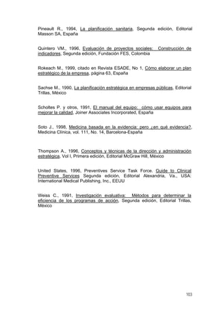 Pineault R., 1994, La planificación sanitaria, Segunda edición, Editorial
Masson SA, España
Quintero VM., 1996, Evaluación de proyectos sociales: Construcción de
indicadores, Segunda edición, Fundación FES, Colombia
Rokeach M., 1999, citado en Revista ESADE, No 1, Cómo elaborar un plan
estratégico de la empresa, página 63, España
Sachse M., 1990, La planificación estratégica en empresas públicas, Editorial
Trillas, México
Scholtes P. y otros, 1991, El manual del equipo: cómo usar equipos para
mejorar la calidad, Joiner Associates Incorporated, España
Soto J., 1998, Medicina basada en la evidencia: pero ¿en qué evidencia?,
Medicina Clínica, vol. 111, No. 14, Barcelona-España
Thompson A., 1996, Conceptos y técnicas de la dirección y administración
estratégica, Vol I, Primera edición, Editorial McGraw Hill, México
United States, 1996, Preventives Service Task Force. Guide to Clinical
Preventive Services Segunda edición, Editorial Alexandria, Va., USA:
International Medical Publishing, Inc., EEUU
Weiss C., 1991, Investigación evaluativa: Métodos para determinar la
eficiencia de los programas de acción, Segunda edición, Editorial Trillas,
México
103
 