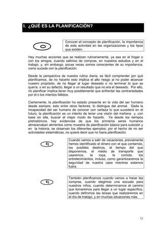 I. ¿QUÉ ES LA PLANIFICACIÓN?
Conocer el concepto de planificación, la importancia
de esta actividad en las organizaciones y los tipos
que existen.
Hay muchas acciones que se realizan rutinariamente, ya sea en el hogar o
con los amigos, cuando salimos de compras, en nuestros estudios y en el
trabajo, y, sin embargo, pocas veces somos conscientes de su importancia,
como sucede con la planificación.
Desde la perspectiva de nuestra rutina diaria, es fácil comprender por qué
planificamos, de no hacerlo esto implica el alto riesgo al no poder alcanzar
nuestro propósito, de no llegar al lugar deseado o no terminar lo que se
quería, o en su defecto, llegar a un resultado que no era el deseado. Por ello,
no planificar implica tener muy posiblemente que enfrentar las contrariedades
por el o los intentos fallidos.
Ciertamente, la planificación ha estado presente en la vida del ser humano
desde siempre, esto entre otros factores, lo distingue del animal. Dada la
incapacidad del ser humano de conocer con certeza lo que sucederá en el
futuro, la planificación es un intento de tener una visión del mañana y, con
base en ella, buscar el mejor modo de hacerlo. Ya desde los tiempos
prehistóricos, hay evidencias de que los primeros seres humanos
almacenaban alimentos como muestra de planificación básica para subsistir y
en la historia, se observan los diferentes ejemplos; por el hecho de no ser
actividades sistemáticas, no quiere decir que no fuera planificación.
Ej
Cuando vamos a salir de vacaciones, previamente
hemos identificado el dinero con el que contamos,
los posibles destinos, el tiempo del que
disponemos, el medio de transporte que
usaremos, la ropa, la comida, los
entretenimientos, incluso, como garantizaremos la
seguridad de nuestra casa mientras estamos
fuera.
Ej
También planificamos cuando vamos a hacer las
compras, cuando elegimos una escuela para
nuestros niños, cuando determinamos el camino
que tomaremos para llegar a un lugar específico,
cuando definimos las tareas que realizaremos en
el día de trabajo, y en muchas situaciones más.
12
 