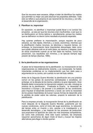Que los recursos sean escasos, obliga a tratar de identificar los medios
que permitan su mejor uso para alcanzar los propósitos definidos. Todo
esto se refiere a que propicia el uso racional de los recursos y, con ello,
el desarrollo de la organización.
2. Planificar vs. improvisar
En oposición, no planificar o improvisar puede llevar a no concluir los
proyectos , ya sea por que los recursos eran insuficientes, o por que no
se distribuyeron en forma óptima o, sencillamente, porque los medios
que se definieron no dieron como resultado el producto esperado.
Hay quienes prefieren la improvisación, porque requiere de poco
esfuerzo, es más rápida, informal y, a veces, económica, mientras que
la planificación implica recursos, es laboriosa y requiere tiempo, sin
embargo, la improvisación tiene importantes desventajas, tales como
que puede utilizarse solo en el corto plazo, es reactiva y riesgosa, pues
se actúa únicamente cuando ya se han dado los hechos, nunca hay
prevención, sus resultados son mínimos, y se ejecuta siempre bajo
presión de tiempo (Sachse, 1990).
3. De la planificación en las organizaciones
A pesar de la trascendencia de la planificación, su incorporación en las
organizaciones es relativamente reciente, y ya incorporada, ha habido
importantes problemas en su implementación que han dado paso a
argumentos en su contra, aún cuando no son del todo válidos.
Antes de la Segunda Guerra Mundial, la planificación era una práctica
común en los países de economías centralizadas o socialistas, sin
embargo, en la década de los treinta y debido a la gran depresión, Gran
Bretaña debió incrementar la intervención estatal y con ello, introdujo la
práctica de la planificación. Finalizada la Guerra, la necesidad de
reconstruir a Europa y de proveer a la población de las condiciones
para impulsar el desarrollo económico y social, así como la necesidad
de los países imperialistas de buscar nuevas formas de desarrollo ante
la pérdida de poder sobre las colonias, propició la extensión de la
planificación.
Para la empresa privada, la incorporación formal de la planificación se
inició después de la Segunda Guerra Mundial, justamente por las
nuevas condiciones, como el inicio del auge económico, la reducción
del tiempo entre un invento y otro, gracias a la investigación y el
desarrollo tecnológico, y las mejoras en los procesos de producción
que propiciaron la aparición de cada vez más empresas competidoras,
así como más productos. Ante este nuevo contexto, las empresas
requerían aproximarse de algún modo al futuro y buscar las mejores
alternativas para llegar a donde querían.
15
 