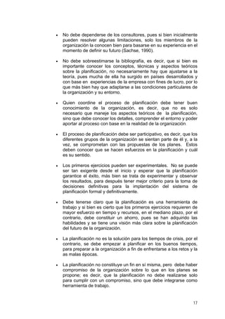• No debe dependerse de los consultores, pues si bien inicialmente
pueden resolver algunas limitaciones, solo los miembros de la
organización la conocen bien para basarse en su experiencia en el
momento de definir su futuro (Sachse, 1990).
• No debe sobreestimarse la bibliografía, es decir, que si bien es
importante conocer los conceptos, técnicas y aspectos teóricos
sobre la planificación, no necesariamente hay que ajustarse a la
teoría, pues mucha de ella ha surgido en países desarrollados y
con base en experiencias de la empresa con fines de lucro, por lo
que más bien hay que adaptarse a las condiciones particulares de
la organización y su entorno.
• Quien coordine el proceso de planificación debe tener buen
conocimiento de la organización, es decir, que no es solo
necesario que maneje los aspectos teóricos de la planificación,
sino que debe conocer los detalles, comprender el entorno y poder
aportar al proceso con base en la realidad de la organización.
• El proceso de planificación debe ser participativo, es decir, que los
diferentes grupos de la organización se sientan parte de él y, a la
vez, se comprometan con las propuestas de los planes. Estos
deben conocer que se hacen esfuerzos en la planificación y cuál
es su sentido.
• Los primeros ejercicios pueden ser experimentales. No se puede
ser tan exigente desde el inicio y esperar que la planificación
garantice el éxito, más bien se trata de experimentar y observar
los resultados, para después tener mejor criterio para la toma de
decisiones definitivas para la implantación del sistema de
planificación formal y definitivamente.
• Debe tenerse claro que la planificación es una herramienta de
trabajo y si bien es cierto que los primeros ejercicios requieren de
mayor esfuerzo en tiempo y recursos, en el mediano plazo, por el
contrario, debe constituir un ahorro, pues se han adquirido las
habilidades y se tiene una visión más clara sobre la planificación
del futuro de la organización.
• La planificación no es la solución para los tiempos de crisis, por el
contrario, se debe empezar a planificar en los buenos tiempos,
para preparar a la organización a fin de enfrentarse a los retos y la
as malas épocas.
• La planificación no constituye un fin en sí misma, pero debe haber
compromiso de la organización sobre lo que en los planes se
propone; es decir, que la planificación no debe realizarse solo
para cumplir con un compromiso, sino que debe integrarse como
herramienta de trabajo.
17
 
