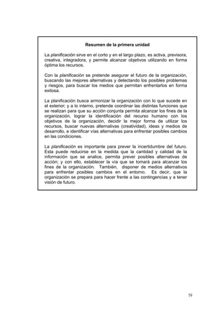 Resumen de la primera unidad
La planificación sirve en el corto y en el largo plazo, es activa, previsora,
creativa, integradora, y permite alcanzar objetivos utilizando en forma
óptima los recursos.
Con la planificación se pretende asegurar el futuro de la organización,
buscando las mejores alternativas y detectando los posibles problemas
y riesgos, para buscar los medios que permitan enfrentarlos en forma
exitosa.
La planificación busca armonizar la organización con lo que sucede en
el exterior; y a lo interno, pretende coordinar las distintas funciones que
se realizan para que su acción conjunta permita alcanzar los fines de la
organización, lograr la identificación del recurso humano con los
objetivos de la organización, decidir la mejor forma de utilizar los
recursos, buscar nuevas alternativas (creatividad), ideas y medios de
desarrollo, e identificar vías alternativas para enfrentar posibles cambios
en las condiciones.
La planificación es importante para prever la incertidumbre del futuro.
Esta puede reducirse en la medida que la cantidad y calidad de la
información que se analice, permita prever posibles alternativas de
acción; y con ello, establecer la vía que se tomará para alcanzar los
fines de la organización. También, disponer de medios alternativos
para enfrentar posibles cambios en el entorno. Es decir, que la
organización se prepara para hacer frente a las contingencias y a tener
visión de futuro.
19
 