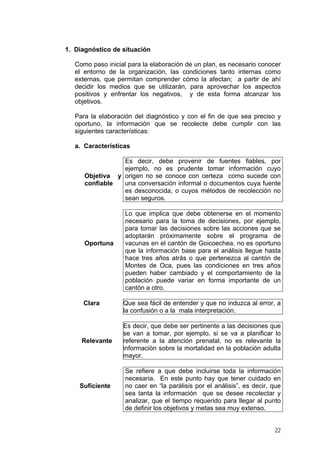 1. Diagnóstico de situación
Como paso inicial para la elaboración de un plan, es necesario conocer
el entorno de la organización, las condiciones tanto internas como
externas, que permitan comprender cómo la afectan; a partir de ahí
decidir los medios que se utilizarán, para aprovechar los aspectos
positivos y enfrentar los negativos, y de esta forma alcanzar los
objetivos.
Para la elaboración del diagnóstico y con el fin de que sea preciso y
oportuno, la información que se recolecte debe cumplir con las
siguientes características:
a. Características
Objetiva y
confiable
Es decir, debe provenir de fuentes fiables, por
ejemplo, no es prudente tomar información cuyo
origen no se conoce con certeza como sucede con
una conversación informal o documentos cuya fuente
es desconocida, o cuyos métodos de recolección no
sean seguros.
Oportuna
Lo que implica que debe obtenerse en el momento
necesario para la toma de decisiones, por ejemplo,
para tomar las decisiones sobre las acciones que se
adoptarán próximamente sobre el programa de
vacunas en el cantón de Goicoechea, no es oportuno
que la información base para el análisis llegue hasta
hace tres años atrás o que pertenezca al cantón de
Montes de Oca, pues las condiciones en tres años
pueden haber cambiado y el comportamiento de la
población puede variar en forma importante de un
cantón a otro.
Clara Que sea fácil de entender y que no induzca al error, a
la confusión o a la mala interpretación.
Relevante
Es decir, que debe ser pertinente a las decisiones que
se van a tomar, por ejemplo, si se va a planificar lo
referente a la atención prenatal, no es relevante la
información sobre la mortalidad en la población adulta
mayor.
Suficiente
Se refiere a que debe incluirse toda la información
necesaria. En este punto hay que tener cuidado en
no caer en “la parálisis por el análisis”, es decir, que
sea tanta la información que se desee recolectar y
analizar, que el tiempo requerido para llegar al punto
de definir los objetivos y metas sea muy extenso.
22
 