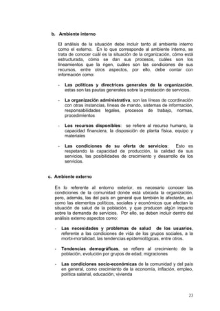 b. Ambiente interno
El análisis de la situación debe incluir tanto al ambiente interno
como el externo. En lo que corresponde al ambiente interno, se
trata de conocer cuál es la situación de la organización, cómo está
estructurada, cómo se dan sus procesos, cuáles son los
lineamientos que la rigen, cuáles son las condiciones de sus
recursos, entre otros aspectos, por ello, debe contar con
información como:
- Las políticas y directrices generales de la organización,
estas son las pautas generales sobre la prestación de servicios.
- La organización administrativa, son las líneas de coordinación
con otras instancias, líneas de mando, sistemas de información,
responsabilidades legales, procesos de trabajo, normas,
procedimientos
- Los recursos disponibles: se refiere al recurso humano, la
capacidad financiera, la disposición de planta física, equipo y
materiales
- Las condiciones de su oferta de servicios: Esto es
respetando la capacidad de producción, la calidad de sus
servicios, las posibilidades de crecimiento y desarrollo de los
servicios.
c. Ambiente externo
En lo referente al entorno exterior, es necesario conocer las
condiciones de la comunidad donde está ubicada la organización,
pero, además, las del país en general que también le afectarán, así
como las elementos políticos, sociales y económicos que afectan la
situación de salud de la población, y que producen algún impacto
sobre la demanda de servicios. Por ello, se deben incluir dentro del
análisis externo aspectos como:
- Las necesidades y problemas de salud de los usuarios,
referente a las condiciones de vida de los grupos sociales, a la
morbi-mortalidad, las tendencias epidemiológicas, entre otros.
- Tendencias demográficas, se refiere al crecimiento de la
población, evolución por grupos de edad, migraciones
- Las condiciones socio-económicas de la comunidad y del país
en general, como crecimiento de la economía, inflación, empleo,
política salarial, educación, vivienda
23
 