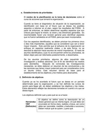 e. Establecimiento de prioridades
El núcleo de la planificación es la toma de decisiones sobre el
curso de acciones que tomará la organización.
Cuando se tiene el diagnóstico de situación de la organización, se
identificarán con base en el futuro que se desea, los posibles
aspectos a retomar en el plan, según los resultados del FODA. A
partir de entonces, se deben determinar aquellos aspectos que son
críticos para lograr la misión, la visión y las directrices generales. Es
recomendable hacer una revisión general para identificar aspectos
que no fueron señalados en el FODA, para que sean incorporados.
Con los aspectos identificados, se deben priorizar los primeros cinco
o diez más importantes, aquellos que se consideren que van a tener
mayor impacto. Esto permite que el esfuerzo de la organización se
enfoque en aspectos realmente vitales, y de esta forma, no se
desviará la atención hacia asuntos de menor importancia. El resto de
asuntos identificados y que no se encuentren entre los priorizados, se
deben dejar para ser retomados posteriormente, o desechados.
De los asuntos prioritarios, algunos de ellos requerirán más
investigación y análisis adicional, con el fin de identificar los medios
para abordarlos. Después de concluidas las investigaciones
necesarias, se debe elaborar un resumen de las conclusiones y de
las opciones que tienen mayor potencial para ser considerados como
un asunto crítico. Este resumen servirá de base para el
establecimiento de los objetivos y los medios para alcanzarlos.
2. Definición de objetivos
Cuando ya se ha acordado el futuro que se desea en un período
determinado para la organización, y se han definido los cursos de
acción para llegar allí, se deben establecer los objetivos y las metas.
Estos elementos reflejan las decisiones tomadas en cuanto a lo que se
desea lograr.
Los objetivos definirán qué y para qué se va a hacer.
Hernández
1997
(Definición)
El objetivo se define como la descripción de un
deseo general que se intenta lograr, el cual debe ser
enunciado en forma clara, realista y breve, así como
debe ser razonable, medible y traducible a acciones.
Deben indicar qué se quiere y para qué.
25
 