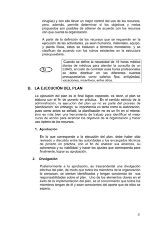 cirugías) y con ello llevar un mejor control del uso de los recursos,
pero, además, permite determinar si los objetivos y metas
propuestos son posibles de obtener de acuerdo con los recursos
con que cuenta la organización.
A partir de la definición de los recursos que se requerirán en la
ejecución de las actividades, ya sean humanos, materiales, equipo,
y planta física, estos se traducen a términos monetarios, y se
clasifican de acuerdo con los rubros existentes en la estructura
presupuestaria.
Ej
Cuando se define la necesidad de 16 horas médico
diarias de médicos para atender la consulta de un
EBAIS, el costo de contratar esas horas profesionales
se debe distribuir en las diferentes cuentas
presupuestarias como salarios fijos, antigüedad,
vacaciones, incentivos, entre otros.
B. LA EJECUCIÓN DEL PLAN
La ejecución del plan es el final lógico esperado, es decir, el plan se
elabora con el fin de ponerlo en práctica. En el sentido estricto de la
administración, la ejecución del plan ya no es parte del proceso de
planificación; sin embargo, su importancia es tanta como la elaboración,
pues como antes se señaló, la planificación no es un fin en sí misma,
sino es más bien una herramienta de trabajo para identificar el mejor
curso de acción para alcanzar los objetivos de la organización y hacer
uso óptimo de los recursos.
1. Aprobación
En lo que corresponde a la ejecución del plan, debe haber sido
revisado y discutido entre las autoridades y los encargados técnicos
de ponerlo en práctica, con el fin de analizar sus alcances, su
coherencia y su viabilidad, y hacer los ajustes que corresponda para
finalmente, lograr su aprobación.
2. Divulgación
Posteriormente a la aprobación, es trascendental una divulgación
efectiva del plan, de modo que todos los miembros de la organización
lo conozcan, se sientan identificados y tengan conciencia de sus
responsabilidades sobre el plan. Uno de los elementos claves en el
éxito de la implementación del plan, es el conocimiento que todos los
miembros tengan de él y sean conscientes del aporte que de ellos se
espera.
31
 