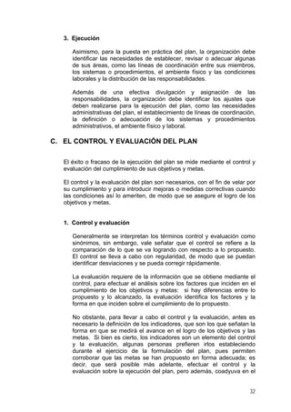 3. Ejecución
Asimismo, para la puesta en práctica del plan, la organización debe
identificar las necesidades de establecer, revisar o adecuar algunas
de sus áreas, como las líneas de coordinación entre sus miembros,
los sistemas o procedimientos, el ambiente físico y las condiciones
laborales y la distribución de las responsabilidades.
Además de una efectiva divulgación y asignación de las
responsabilidades, la organización debe identificar los ajustes que
deben realizarse para la ejecución del plan, como las necesidades
administrativas del plan, el establecimiento de líneas de coordinación,
la definición o adecuación de los sistemas y procedimientos
administrativos, el ambiente físico y laboral.
C. EL CONTROL Y EVALUACIÓN DEL PLAN
El éxito o fracaso de la ejecución del plan se mide mediante el control y
evaluación del cumplimiento de sus objetivos y metas.
El control y la evaluación del plan son necesarios, con el fin de velar por
su cumplimiento y para introducir mejoras o medidas correctivas cuando
las condiciones así lo ameriten, de modo que se asegure el logro de los
objetivos y metas.
1. Control y evaluación
Generalmente se interpretan los términos control y evaluación como
sinónimos, sin embargo, vale señalar que el control se refiere a la
comparación de lo que se va logrando con respecto a lo propuesto.
El control se lleva a cabo con regularidad, de modo que se puedan
identificar desviaciones y se pueda corregir rápidamente.
La evaluación requiere de la información que se obtiene mediante el
control, para efectuar el análisis sobre los factores que inciden en el
cumplimiento de los objetivos y metas: si hay diferencias entre lo
propuesto y lo alcanzado, la evaluación identifica los factores y la
forma en que inciden sobre el cumplimiento de lo propuesto.
No obstante, para llevar a cabo el control y la evaluación, antes es
necesario la definición de los indicadores, que son los que señalan la
forma en que se medirá el avance en el logro de los objetivos y las
metas. Si bien es cierto, los indicadores son un elemento del control
y la evaluación, algunas personas prefieren irlos estableciendo
durante el ejercicio de la formulación del plan, pues permiten
corroborar que las metas se han propuesto en forma adecuada; es
decir, que será posible más adelante, efectuar el control y la
evaluación sobre la ejecución del plan, pero además, coadyuva en el
32
 