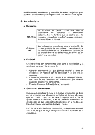 establecimiento, delimitación y selección de metas y objetivos, pues
ayudan a evidenciar lo que la organización está interesada en lograr.
2. Los indicadores
a. Conceptos
BID, 1996
Un indicador se define “como una medición
cuantitativa de variables o condiciones
determinadas, mediante la cual es posible entender
o explicar una realidad o un fenómeno en particular y
su evolución en el tiempo”
Quintero,
1996
Los indicadores son criterios para la evaluación del
comportamiento de una variable; permiten valorar
las modificaciones de las características de la unidad
de análisis que se ha establecido, es decir, de los
objetivos y las metas.
b. Finalidad
Los indicadores son herramientas útiles para la planificación y la
gestión en general, y tienen como fin:
• Generar información útil que permita mejorar la toma de
decisiones en relación con la asignación y el uso de los
recursos.
• Efectuar seguimiento de los objetivos y las metas planteados y
con base en ello, incorporar las correcciones que permitan
ajustarse a las nuevas condiciones.
• Evaluar el impacto de los objetivos y las metas.
c. Elaboración del indicador
Es necesario desglosar la meta o el objetivo en variables, es decir,
en los componentes, elementos, atributos y/o temas relevantes
que en conjunto conforman la meta u objetivo para el que se
quiere construir el indicador, y de las variables identificadas se
deben elegir las que sean realmente relevantes en la medición de
los esfuerzos por alcanzar los objetivos y metas.
Con las variables relevantes identificadas, es necesario definirlas,
con el fin de que no haya ambigüedades en el momento de la
evaluación.
33
 