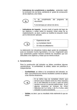 - Indicadores de cumplimiento o resultados: pretenden medir
la conclusión de una tarea, señalando el grado de consecución
de los objetivos y las metas.
Ej
% de cumplimiento del programa de
vacunación.
% de tamizaje por cáncer de cérvix.
- Indicadores de impacto: buscan medir el aporte del logro de
los objetivos y metas sobre la situación inicial antes de su
implementación, es decir, cuánto se modificó la situación inicial
por la intervención aplicada.
Ej
- Esperanza de vida
- La mortalidad infantil.
- El índice de alfabetismo
La elaboración de indicadores implica algún grado de complejidad,
pues es necesario mucha rigurosidad y a la vez, imaginación para
que ciertamente puedan hacerse evidente los resultados que son
atribuibles a los objetivos y metas que se intenta evaluar.
e. Características
Para la construcción del indicador se deben considerar algunas
características: la confiabilidad, la validez, deben ser prácticas e
independientes.
- Confiabilidad, se refiere a la consistencia del indicador; es
decir, que produzca los mismos resultados cuando se aplique
a las mismas situaciones.
Ej
Si se define tasa de mortalidad infantil, que
siempre sea la relación entre los niños menores
de un año fallecidos en el año y cada mil niños
nacidos vivos en un período determinado. Si en
algunas ocasiones se incluyen los niños
fallecidos de 0 a 2 años, o de 0 a 5 años, este
indicador no sería consistente.
- Validez, es decir, que su resultado mida realmente lo que se
desea.
35
 