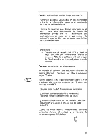 Cuarto: se identifican las fuentes de información
Número de personas vacunadas: en este numerador
la fuente de información puede se el registro de
vacunas del establecimiento.
Número de personas que debían vacunarse en el
año: para este denominador la fuente de
información puede ser el diagnóstico del
establecimiento de salud en el que conste la
estimación que se hizo de personas que debían
vacunarse en el 2006.
Ej
Para la meta
• Que durante el período del 2001 y 2006 se
haya tamizado por hipertensión arterial al
menos el 70% de la población del país mayor
de 20 años en los servicios del primer nivel de
atención.
Primero: se contestan las interrogantes:
Al finalizar el período, qué resultado concreto se
espera obtener?: Tamizaje por HTA a población
mayor 20 años
¿Cómo saber si se ha logrado la meta/objetivo?: Con
el número de personas mayores de 20 años con
tamizaje sobre HTA
¿Qué se debe medir?: Porcentaje de tamizados
¿Dónde es conveniente hacer la medición?:
Registros de los establecimientos de salud.
¿Cuándo hay que medir, en qué momento, con qué
frecuencia?: Dos veces al año, al final de cada
semestre
¿Cómo se debe medir?: Relacionando personas
tamizadas durante el período y el número de
personas mayores de 20 años.
38
 