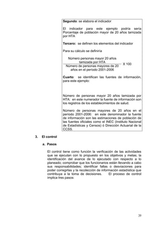 Segundo: se elabora el indicador
El indicador para este ejemplo podría sería
Porcentaje de población mayor de 20 años tamizada
por HTA
Tercero: se definen los elementos del indicador
Para su cálculo se definiría
Número personas mayor 20 años
tamizada por HTA
Número de personas mayores de 20
años en el período 2001-2006
X 100
Cuarto: se identifican las fuentes de información,
para este ejemplo:
Número de personas mayor 20 años tamizada por
HTA: en este numerador la fuente de información son
los registros de los establecimientos de salud.
Número de personas mayores de 20 años en el
período 2001-2006: en este denominador la fuente
de información son las estimaciones de población de
las fuentes oficiales como el INEC (Instituto Nacional
de Estadísticas y Censos) ó Dirección Actuarial de la
CCSS.
3. El control
a. Pasos
El control tiene como función la verificación de las actividades
que se ejecutan con lo propuesto en los objetivos y metas; la
identificación del avance de lo ejecutado con respecto a lo
planeado; comprobar que los funcionarios están llevando a cabo
sus responsabilidades; identificar fallas o desviaciones para
poder corregirlas y la recolección de información estadística que
contribuya a la toma de decisiones. El proceso de control
implica tres pasos:
39
 