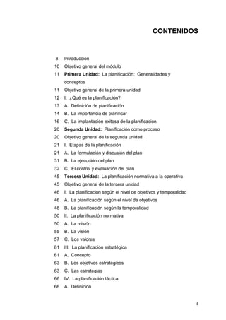CONTENIDOS
8 Introducción
10 Objetivo general del módulo
11 Primera Unidad: La planificación: Generalidades y
conceptos
11 Objetivo general de la primera unidad
12 I. ¿Qué es la planificación?
13 A. Definición de planificación
14 B. La importancia de planificar
16 C. La implantación exitosa de la planificación
20 Segunda Unidad: Planificación como proceso
20 Objetivo general de la segunda unidad
21 I. Etapas de la planificación
21 A. La formulación y discusión del plan
31 B. La ejecución del plan
32 C. El control y evaluación del plan
45 Tercera Unidad: La planificación normativa a la operativa
45 Objetivo general de la tercera unidad
46 I. La planificación según el nivel de objetivos y temporalidad
46 A. La planificación según el nivel de objetivos
48 B. La planificación según la temporalidad
50 II. La planificación normativa
50 A. La misión
55 B. La visión
57 C. Los valores
61 III. La planificación estratégica
61 A. Concepto
63 B. Los objetivos estratégicos
63 C. Las estrategias
66 IV. La planificación táctica
66 A. Definición
4
 