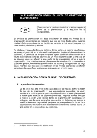 I. LA PLANIFICACIÓN SEGÚN EL NIVEL DE OBJETIVOS Y
TEMPORALIDAD
Comprender la pertinencia de los objetivos según el
nivel de la planificación y el requisito de la
temporalidad.
El proceso de planificación se debe desarrollar en todos los niveles de la
organización, sin embargo, es necesario que este se inicie desde arriba, pues los
niveles inferiores requieren de las decisiones tomadas en los superiores para con
base en ellas, definir su quehacer.
No obstante, independientemente del nivel donde se lleve a cabo la planificación,
ya sea en el gerencial, en el intermedio o el operativo, implica el planteamiento de
objetivos3
, la definición de lo que se quiere lograr, donde se desea estar en el
futuro; la diferencia entre los objetivos de un nivel de planificación y otro está en
su alcance, unos se refieren a una parte de la organización, otros a toda la
organización. Los objetivos que se plantean en la alta dirección comprenden el
quehacer general, definen las grandes líneas de acción y su vigencia es de largo
plazo, mientras que los que se establecen en los niveles operativos se refieren
aspectos más específicos y deben ser alcanzados en el corto plazo.
A. LA PLANIFICACIÓN SEGÚN EL NIVEL DE OBJETIVOS
1. La planificación normativa
Se da en el más alto nivel de la organización y se trata de definir la razón
de ser de la organización y sus orientaciones generales; es decir,
establece la política general que incluye los valores o la ideología que será
el marco para alcanzar los objetivos generales. Algunos autores incluyen
la misión, la visión y los valores dentro de la planificación estratégica; sin
embargo, vale la pena separarlos, pues estos no deberían ser sujetos a
modificaciones con regularidad, ya que se espera que la razón de ser de la
organización y los valores que la sustentan cambie sólo cuando ocurra un
giro radical en el propósito de su existencia.
3 Un objetivo también se denomina fin, propósito, motivo.
46
 