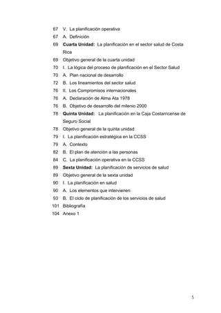67 V. La planificación operativa
67 A. Definición
69 Cuarta Unidad: La planificación en el sector salud de Costa
Rica
69 Objetivo general de la cuarta unidad
70 I. La lógica del proceso de planificación en el Sector Salud
70 A. Plan nacional de desarrollo
72 B. Los lineamientos del sector salud
76 II. Los Compromisos internacionales
76 A. Declaración de Alma Ata 1978
76 B. Objetivo de desarrollo del milenio 2000
78 Quinta Unidad: La planificación en la Caja Costarricense de
Seguro Social
78 Objetivo general de la quinta unidad
79 I. La planificación estratégica en la CCSS
79 A. Contexto
82 B. El plan de atención a las personas
84 C. La planificación operativa en la CCSS
89 Sexta Unidad: La planificación de servicios de salud
89 Objetivo general de la sexta unidad
90 I. La planificación en salud
90 A. Los elementos que intervienen
93 B. El ciclo de planificación de los servicios de salud
101 Bibliografía
104 Anexo 1
5
 