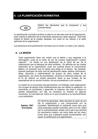 II. LA PLANIFICACIÓN NORMATIVA
Definir los elementos que la componen y sus
características
La planificación normativa se lleva a cabo en el más alto nivel de la organización,
pues implica la definición de la orientación general que debe seguirse. Esta fase
implica el diseño de la imagen deseada, con base en los valores y el estilo
particular de la organización.
Los elementos de la planificación normativa son la misión, la visión y los valores.
A. LA MISIÓN
Toda organización tiene una misión que la define y que responde a la
interrogante ¿cuál es la razón de ser de nuestra organización? nuestro
negocio?. La misión es una declaración de la razón de ser de la
organización que la distingue de otras similares. Es definida por los niveles
superiores de la organización, pues son quienes tienen el conocimiento
global y la evolución que se desea que tenga en el tiempo No obstante,
quienes participan de este nivel de planificación deben obtener información,
ideas, opiniones y realimentación de grupos de otros niveles de la
organización, así como de proveedores, usuarios e instancias externas, con
el fin de obtener un amplio panorama sobre lo que sucede, de las
expectativas de su recurso humano, de sus proveedores y sus usuarios.
La misión es un enunciado casi permanente, sin embargo, toda organización
con el paso de tiempo sufre modificaciones que van desde su gestación, su
nacimiento, el crecimiento o desarrollo, la madurez, las crisis e incluso su
posible desaparición, por ello, es necesario su revisión en algunos
momentos, la cual debe ser crítica en lo que concierne a su funcionamiento
y sus propósitos.
Batista, 1997
(Concepto)
En términos generales, debe describir la razón de ser
de la organización y sus compromisos con la
sociedad, delimitándola lo suficiente como para que
otras parecidas queden excluidas; pero a la vez, debe
ser lo suficientemente amplia como para que permita
el crecimiento creativo, así como debe ser tan clara,
como para que cualquiera pueda comprenderla, aún
quien no pertenezca a la organización.
50
 