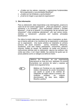 • ¿Cuáles son los valores, creencias, y aspiraciones fundamentales
de la organización y sus prioridades filosóficas?
• ¿Cuáles son las fortalezas y oportunidades?
• ¿Cuál es la imagen a que aspira la organización?
3. Otra información
Para su elaboración, debe responderse a las interrogantes ¿Cuál es la
razón de ser de nuestra organización?, ¿Para qué existimos?, ¿Qué le
aportamos a la sociedad?, ¿Qué necesidades políticas y sociales
llenamos?, ¿Cuál es el alcance y la composición de los servicios que
ofrecemos?, ¿Qué problemas atendemos?, ¿En qué somos únicos,
distintos y exclusivos?, ¿Quienes son nuestros principales
beneficiarios?
Por último la misión debe tener redacción clara e inspiradora, es decir,
que al leerse estimule a los miembros de la organización a esforzarse
por la organización. Una buena práctica es redactarla en primera
persona del plural (nosotros: somos, brindamos, ofrecemos,
ayudamos), pues esta implica participación, compromiso, esfuerzo
conjunto, trabajo en equipo. No obstante, no existe una fórmula o
instrucciones estrictas para su elaboración, algunos las prefieren más
cortas que otras, o con mayor detalle, hay quienes les gusta que en
pocas palabras (como un eslogan) se defina la misión.
Ej
Médicos Sin Fronteras, es una organización
internacional sin fines de lucro, dedicada a la acción
humanitaria con servicios de salud y expresa su
misión de la siguiente forma:
Médicos sin Fronteras es una organización
médica internacional de acción humanitaria
que aporta su ayuda a las víctimas de
catástrofes de origen natural o humano y de
conflictos armados, sin ninguna
discriminación de raza, sexo, religión,
filosofía o política.4
4 Tomada de http://www.msf.es, visitada el 4 de noviembre del 2004
52
 