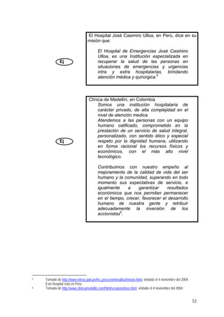 Ej
El Hospital José Casimiro Ulloa, en Perú, dice en su
misión que:
El Hospital de Emergencias José Casimiro
Ulloa, es una Institución especializada en
recuperar la salud de las personas en
situaciones de emergencias y urgencias
intra y extra hospitalarias, brindando
atención médica y quirúrgica.5
Ej
Clínica de Medellín, en Colombia
Somos una institución hospitalaria de
carácter privado, de alta complejidad en el
nivel de atención medica.
Atendemos a las personas con un equipo
humano calificado, comprometido en la
prestación de un servicio de salud integral,
personalizado, con sentido ético y especial
respeto por la dignidad humana, utilizando
en forma racional los recursos físicos y
económicos, con el más alto nivel
tecnológico.
Contribuimos con nuestro empeño al
mejoramiento de la calidad de vida del ser
humano y la comunidad, superando en todo
momento sus expectativas de servicio, e
igualmente a garantizar resultados
económicos que nos permitan permanecer
en el tiempo, crecer, favorecer el desarrollo
humano de nuestra gente y retribuir
adecuadamente la inversión de los
accionistas6
.
5 Tomado de http://www.minsa.gob.pe/he_josecasimiroulloa/mision.html, visitada el 4 noviembre del 2004.
Este hospital está en Perú
6 Tomada de http://www.clinicamedellin.com/html/vcorporativos.html, visitada el 4 noviembre del 2004
53
 