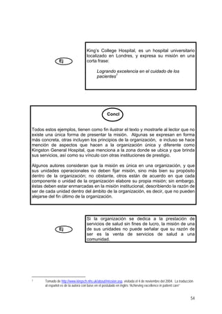 Ej
King’s College Hospital, es un hospital universitario
localizado en Londres, y expresa su misión en una
corta frase:
Logrando excelencia en el cuidado de los
pacientes7
Concl
Todos estos ejemplos, tienen como fin ilustrar el texto y mostrarle al lector que no
existe una única forma de presentar la misión. Algunas se expresan en forma
más concreta, otras incluyen los principios de la organización, e incluso se hace
mención de aspectos que hacen a la organización única y diferente como
Kingston General Hospital, que menciona a la zona donde se ubica y que brinda
sus servicios, así como su vínculo con otras instituciones de prestigio.
Algunos autores consideran que la misión es única en una organización, y que
sus unidades operacionales no deben fijar misión, sino más bien su propósito
dentro de la organización; no obstante, otros están de acuerdo en que cada
componente o unidad de la organización elabore su propia misión; sin embargo,
éstas deben estar enmarcadas en la misión institucional, describiendo la razón de
ser de cada unidad dentro del ámbito de la organización, es decir, que no pueden
alejarse del fin último de la organización.
Ej
Si la organización se dedica a la prestación de
servicios de salud sin fines de lucro, la misión de una
de sus unidades no puede señalar que su razón de
ser es la venta de servicios de salud a una
comunidad.
7 Tomado de http://www.kingsch.nhs.uk/about/mission.asp, visitada el 4 de noviembre del 2004. La traducción
al español es de la autora con base en el postulado en inglés “Achieving excellence in patient care”
54
 