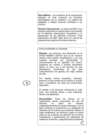 Ética Médica. Los miembros de la organización
respetan en todo momento los principios
deontológicos de su profesión y no pueden ser
obligados a realizar acciones contrarias a los
mismos.
Derecho Internacional. La acción de MSF no se
ampara solamente en valores éticos sino también
en el Derecho Internacional Humanitario y la
Declaración de los Derechos Humanos. Toda
intervención de MSF debe tener en cuenta las
disposiciones vigentes de ambos derechos.
Ej
Clínica de Medellín en Colombia
Respeto: Las personas que laboramos en la
Clínica Medellín creemos que el ser humano
merece toda nuestra consideración y por eso
nuestras acciones van encaminadas al
reconocimiento de su dignidad. Así mismo,
acatamos las normas y buenas costumbres
dando un buen uso a los recursos de que
disponemos, conscientes de que éste
comportamiento nos genera una mejor calidad
de vida.
Por respeto somos prudentes, discretos,
tenemos un alto sentido de la cortesía y el buen
trato, y cumplimos con todos los compromisos
adquiridos.
El respeto a las personas comprende un trato
justo, una escucha atenta y unas relaciones
claras y transparentes.
Racionalidad: Todos los actores de la
organización somos conscientes de que los
recursos en salud son escasos,
independientemente de donde provengan y, por lo
tanto, tenemos el compromiso y la obligación de
utilizarlos de tal manera que podamos obtener el
mejor rendimiento, ser eficaces y lograr un menor
costo en los procesos de atención de la Clínica,
manteniendo y garantizando los estándares de
calidad en el servicio y seguridad para el paciente.
59
 