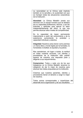 La racionalidad en la Clínica está implícita
también en la sencillez y la austeridad con que
se manejan todas las actuaciones corporativas
de la Institución.
Idoneidad: La Clínica Medellín presta sus
servicios con un equipo humano que se destaca
por su capacidad profesional y técnica, y por las
actitudes y aptitudes para ejercer su labor
independientemente del oficio, lo que nos
permite alcanzar altos niveles de competitividad.
Es la capacidad de lograr permanente
mejoramiento a partir del conocimiento y de la
experiencia aumentando la probidad y
capacidad individual y colectiva.
Integridad: Nuestros actos tienen como premisa
un marco ético y moral regido por la honradez, la
honestidad, la lealtad, la equidad y la justicia.
Nos caracterizan, sin lugar a dudas, la rectitud
en todas nuestras acciones. Los clientes y
proveedores de la institución sólo podrán
esperar de nosotros una respuesta justa y
diligente a sus requerimientos.
Compromiso: Todos y cada uno de los que
trabajamos en la Clínica Medellín tenemos la
obligación de dar lo mejor de nosotros para
alcanzar las metas propuestas por la institución.
Creemos que nuestros pacientes, clientes y
proveedores tienen el derecho a exigir lo mejor
de nosotros.
Todos somos corresponsales y copartícipes del
desarrollo de la organización y de sus resultados.
60
 