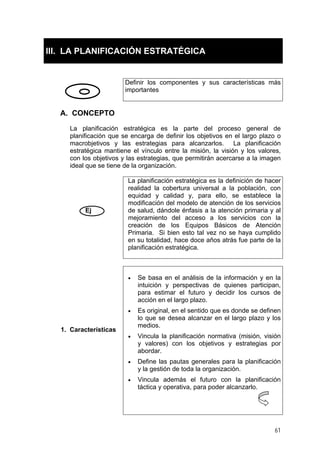 III. LA PLANIFICACIÓN ESTRATÉGICA
Definir los componentes y sus características más
importantes
A. CONCEPTO
La planificación estratégica es la parte del proceso general de
planificación que se encarga de definir los objetivos en el largo plazo o
macrobjetivos y las estrategias para alcanzarlos. La planificación
estratégica mantiene el vínculo entre la misión, la visión y los valores,
con los objetivos y las estrategias, que permitirán acercarse a la imagen
ideal que se tiene de la organización.
Ej
La planificación estratégica es la definición de hacer
realidad la cobertura universal a la población, con
equidad y calidad y, para ello, se establece la
modificación del modelo de atención de los servicios
de salud, dándole énfasis a la atención primaria y al
mejoramiento del acceso a los servicios con la
creación de los Equipos Básicos de Atención
Primaria. Si bien esto tal vez no se haya cumplido
en su totalidad, hace doce años atrás fue parte de la
planificación estratégica.
1. Características
• Se basa en el análisis de la información y en la
intuición y perspectivas de quienes participan,
para estimar el futuro y decidir los cursos de
acción en el largo plazo.
• Es original, en el sentido que es donde se definen
lo que se desea alcanzar en el largo plazo y los
medios.
• Vincula la planificación normativa (misión, visión
y valores) con los objetivos y estrategias por
abordar.
• Define las pautas generales para la planificación
y la gestión de toda la organización.
• Vincula además el futuro con la planificación
táctica y operativa, para poder alcanzarlo.
61
 