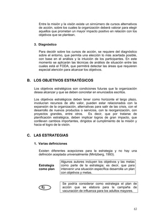 ntre la misión y la visión existe un sinnúmero de cursos alternativos
3. Diagnóstico
Para decidir sobre los cursos de acción, se requiere del diagnóstico
B. LOS OBJETIVOS ESTRATÉGICOS
Los objetivos estratégicos son condiciones futuras que la organización
os objetivos estratégicos deben tener como horizonte el largo plazo,
C. LAS ESTRATEGIAS
1. Varias definiciones
Existen diferentes acepciones para la estrategia y no hay una
Estrategia
Algunos autores incluyen los objetivos y las metas
E
de acción, sobre los cuales la organización deberá valorar para elegir
aquellos que prometan un mayor impacto positivo en relación con los
objetivos que se plantean.
sobre el entorno, que permita una elección lo más acertada posible,
con base en el análisis y la intuición de los participantes. En este
momento se aplicarán las técnicas de análisis de situación entre las
cuales está el FODA, que permitirá detectar las áreas que requieren
especial atención para alcanzar los objetivos.
desea alcanzar y que se deben concretar en enunciados escritos.
L
involucran recursos de alto valor, pueden estar relacionados con la
expansión de la organización, alternativas para salir de las crisis, con el
desarrollo de nuevos productos o servicios, con la reorganización, con
proyectos grandes, entre otros. Es decir, que por tratarse de
planificación estratégica, deben implicar logros de gran impacto, que
conlleven cambios importantes, dirigidos al cumplimiento de la misión y
hacia el logro de la visión.
definición aceptada universalmente (Mintzberg, 1993).
como plan
como parte de la estrategia; es decir, que para
intervenir una situación específica desarrolla un plan
con objetivos y metas.
Ej
Se podría considerar como estrategia el plan de
acción que se elabora para la campaña de
vacunación de influenza para los adultos mayores.
63
 