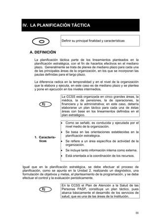 IV. LA PLANIFICACIÓN TÁCTICA
efinir su principal finalidad y característicasD
A. DEFINICIÓN
La planificación táctica parte de los lineamientos planteados en la
a diferencia radica en la temporalidad y en el nivel de la organización
La CCSS está organizada en cinco grandes áreas, la
planificación estratégica, con el fin de hacerlos efectivos en el mediano
plazo. Generalmente se trata de planes de mediano plazo para cada una
de las principales áreas de la organización, en los que se incorporan las
pautas definidas para el largo plazo.
L
que la elabora y ejecuta, en este caso es de mediano plazo y se plantea
y pone en ejecución en los niveles intermedios.
médica, la de pensiones, la de operaciones, la
financiera y la administrativa; en este caso, debería
elaborarse un plan táctico para cada una de éstas
áreas con base en los lineamientos definidos en el
plan estratégico.
Ej
1. Caracterís-
• Como se señaló, es conducida y ejecutada por el
ticas
nivel medio de la organización.
• establecidas en laSe basa en las orientaciones
planificación estratégica.
• ecífica de actividad de laSe refiere a un área esp
organización.
• o información interna como externa.Se incluye tant
• Está orientada a la coordinación de los recursos.
ual que en la planificación estratégica, se debe efectuar el proceso de
En la CCSS el Plan de Atención a la Salud de las
Ig
planificación, como se apunta en la Unidad 2, realizando un diagnóstico, una
formulación de objetivos y metas, el planteamiento de la programación, y se debe
efectuar el control y la evaluación periódicamente.
Personas PASP, constituye un plan táctico, pues
abarca básicamente el desarrollo de los servicios de
salud, que es una de las áreas de la Institución.
Ej
66
 