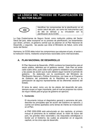 I. LA LÓGICA DEL PROCESO DE PLANIFICACIÓN EN
EL SECTOR SALUD
Identificar los componentes de la planificación en el
sector salud del país, así como los instrumentos que
de ella se derivan y su vinculación con la
planificación de la CCSS.
La Caja Costarricense de Seguro Social, como institución pública del Sector
Salud del país, debe incorporar en su proceso de planificación, los lineamientos
que dictan, primero, el gobierno central que se plasman en el Plan Nacional de
Desarrollo, y segundo, las pautas que dicta el Ministerio de Salud, como ente
rector del Sector.
Asimismo, la CCSS debe incluir los compromisos que adquiere el país, el sector o
la Institución misma, mediante compromisos nacionales como internacionales.
A. PLAN NACIONAL DE DESARROLLO
El Plan Nacional de Desarrollo, (PND) contiene los lineamientos para el
sector público, definidos por el gobierno central. Este Plan se emite
cada cuatro años, pues cada nuevo gobierno establece sus prioridades
y las pautas de acción que el país deberá seguir durante el período de
gobierno. Es elaborado con la coordinación del Ministerio de
Planificación Nacional y Política Económica, con base en el Programa
de Gobierno del presidente de la República en ejercicio y la
participación de algunos representantes de los diferentes sectores del
Estado.
El tema de salud, como uno de los pilares del desarrollo del país,
siempre ocupa un lugar importante, para el cual se proponen los rubros
de mayor interés para el grupo de gobierno en ejercicio.
1. Contenido
El documento incluye el diagnóstico general o panorama del país,
describe los principales ejes de acción del Gobierno en ejercicio, y
cuenta con tantos apartados como temas de interés se involucraron
en el Plan.
el PND 2002-2006 está estructurado en dos capítulos, el primero
incluye el panorama de la realidad actual, la visión de futuro del
país, los grandes retos nacionales y las respuestas estratégicas a
bordar por el Gobierno, las cuales se presentan en el segundo
capítulo, en los cinco ejes de desarrollo.
70
 
