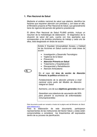 1. Plan Nacional de Salud
Mediante el análisis nacional de salud que elabora, identifica los
factores que requieren atención con prioridad y, con base en ello,
el Ministerio propone el Plan Nacional de Salud, que generalmente
tiene de vigencia del período del gobierno presidencial.
El último Plan Nacional de Salud PLANS emitido, incluye un
resumen de la metodología de elaboración. El diagnóstico de la
situación de salud del país, cuenta con tres apartados que
corresponden a los ámbitos prioritarios de trabajo y cada uno de
ellos, está desglosado en áreas de acción.
Ej
Ámbito 2: Equidad, Universalidad, Acceso, y Calidad
de las Acciones en Salud cuenta con siete áreas de
acción:
• Investigación y Desarrollo Tecnológico
• Vigilancia de la Salud
• Prevención
• Atención Primaria en Salud
• Tratamiento y Hospitalización
• Discapacidad y Rehabilitación
• Atención Ambulatoria
En el caso del área de acción de Atención
Primaria, la política señalada es:
Fortalecimiento de la atención primaria a nivel
nacional como parte del Modelo de Atención
Integral en Salud
Asimismo, uno de sus objetivos generales dice ser:
Garantizar una cobertura de vacunación del 95%
para prevenir la ocurrencia de enfermedades
inmunoprevenibles
Este documento puede ser revisado a través de la página web del Ministerio de Salud:
www.netsalud.sa.cr.
Para la elaboración de este documento, participaron
representantes de las instituciones del Sector Salud, y estas están
comprometidas a considerar los lineamientos allí expresados
dentro de su proceso de planificación.
73
 