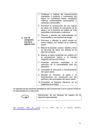 a. Los 10
compromi-
sos de la
agenda son:
1. Fortalecer y mejorar las intervenciones
orientadas a sostener o incrementar los
logros en: mortalidad infantil, mortalidad
materna, enfermedades transmisibles y
carencias nutricionales.
2. Promover la construcción de una cultura
de salud con énfasis en promoción de la
salud y en el fomento de estilos de vida
saludables individuales y colectivos
3. Prevenir y atender las enfermedades no
transmisibles y sus factores de riesgo
4. Promover y atender la salud mental en
forma integral, con énfasis en la violencia
social.
5. Mejorar la equidad, acceso, calidad y ética
de servicios de salud con énfasis en la
atención primaria
6. Mejorar la salud ambiental con énfasis en
el saneamiento básico y el manejo
integrado del recurso hídrico.
7. Fomentar acciones orientadas a la
reducción de la vulnerabilidad ante los
desastres.
8. Consolidar la estructura y funcionamiento
del sector salud.
9. Modular la inversión, el gasto y el
financiamiento en coherencia con las
políticas y las prioridades del sector salud.
10.Consolidar el Sistema Nacional de la
Vigilancia de la Salud
Un ejemplo de las acciones estratégicas del Compromiso 5 en la cual la CCSS es
la responsable de su ejecución.
Ej
Disminución de los tiempos de espera de la
atención especializada
Este documento puede ser revisado en su versión total en la dirección electrónica
http://www.netsalud.sa.cr/poli0206/AGENDA.pdf .
75
 