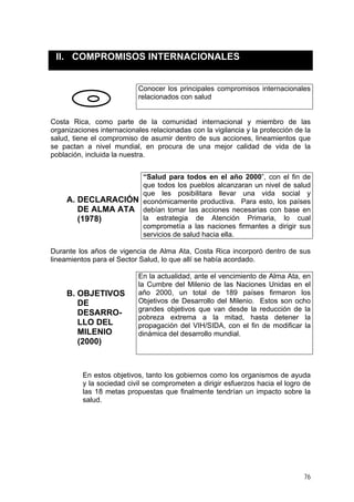II. COMPROMISOS INTERNACIONALES
Conocer los principales compromisos internacionales
relacionados con salud
Costa Rica, como parte de la comunidad internacional y miembro de las
organizaciones internacionales relacionadas con la vigilancia y la protección de la
salud, tiene el compromiso de asumir dentro de sus acciones, lineamientos que
se pactan a nivel mundial, en procura de una mejor calidad de vida de la
población, incluida la nuestra.
A. DECLARACIÓN
DE ALMA ATA
(1978)
“Salud para todos en el año 2000”, con el fin de
que todos los pueblos alcanzaran un nivel de salud
que les posibilitara llevar una vida social y
económicamente productiva. Para esto, los países
debían tomar las acciones necesarias con base en
la estrategia de Atención Primaria, lo cual
comprometía a las naciones firmantes a dirigir sus
servicios de salud hacia ella.
Durante los años de vigencia de Alma Ata, Costa Rica incorporó dentro de sus
lineamientos para el Sector Salud, lo que allí se había acordado.
B. OBJETIVOS
DE
DESARRO-
LLO DEL
MILENIO
(2000)
En la actualidad, ante el vencimiento de Alma Ata, en
la Cumbre del Milenio de las Naciones Unidas en el
año 2000, un total de 189 países firmaron los
Objetivos de Desarrollo del Milenio. Estos son ocho
grandes objetivos que van desde la reducción de la
pobreza extrema a la mitad, hasta detener la
propagación del VIH/SIDA, con el fin de modificar la
dinámica del desarrollo mundial.
En estos objetivos, tanto los gobiernos como los organismos de ayuda
y la sociedad civil se comprometen a dirigir esfuerzos hacia el logro de
las 18 metas propuestas que finalmente tendrían un impacto sobre la
salud.
76
 