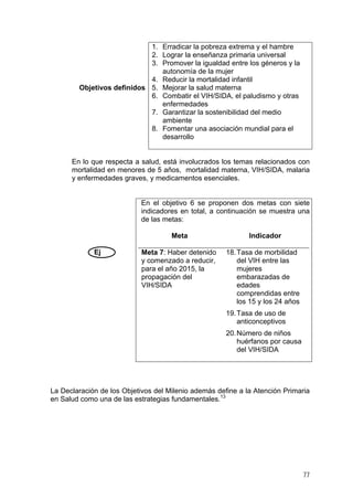 Objetivos definidos
1. Erradicar la pobreza extrema y el hambre
2. Lograr la enseñanza primaria universal
3. Promover la igualdad entre los géneros y la
autonomía de la mujer
4. Reducir la mortalidad infantil
5. Mejorar la salud materna
6. Combatir el VIH/SIDA, el paludismo y otras
enfermedades
7. Garantizar la sostenibilidad del medio
ambiente
8. Fomentar una asociación mundial para el
desarrollo
En lo que respecta a salud, está involucrados los temas relacionados con
mortalidad en menores de 5 años, mortalidad materna, VIH/SIDA, malaria
y enfermedades graves, y medicamentos esenciales.
Ej
En el objetivo 6 se proponen dos metas con siete
indicadores en total, a continuación se muestra una
de las metas:
Meta Indicador
Meta 7: Haber detenido
y comenzado a reducir,
para el año 2015, la
propagación del
VIH/SIDA
18.Tasa de morbilidad
del VIH entre las
mujeres
embarazadas de
edades
comprendidas entre
los 15 y los 24 años
19.Tasa de uso de
anticonceptivos
20.Número de niños
huérfanos por causa
del VIH/SIDA
La Declaración de los Objetivos del Milenio además define a la Atención Primaria
en Salud como una de las estrategias fundamentales.13
77
 