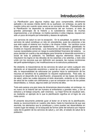 Introducción
La Planificación para algunos implica algo poco comprensible, difícilmente
aplicable o de escaso interés dentro de su quehacer, sin embargo, es parte de
nuestra rutina aún cuando raras veces se es conciente de ello. Precisamente de
la Planificación ha dependido la sobrevivencia del ser humano, el éxito de
grandes personajes de la historia y la subsistencia exitosa de muchas
organizaciones, y sin embargo, no implica secretos ni artes mágicas, requiere tan
solo un poco de empeño por entenderla y deseos de aplicarla.
Los servicios de salud no son la excepción. En la actualidad, la gestión de los
servicios de salud constituye un reto sin precedentes, pues las presiones a las
que está sujeto el sistema son muchas y de diversa índole: los cambios nunca
antes se habían generado tan rápidamente. El conocimiento globalizado ha
incidido en mayores demandas. Los mecanismos del mercado y la “creación” de
nuevas necesidades ponen en riesgo la sostenibilidad financiera del sistema. La
poca claridad en cuanto a las estrategias para fomentar el desarrollo económico y
social de toda la población, ha debilitado algunos elementos claves que
impulsaron los logros en las décadas de los sesentas y los setentas, y todo esto
unido con los recursos que por definición son escasos, las nuevas condiciones
del perfil epidemiológico y las modificaciones en la estructura poblacional.
No obstante, la trascendencia de los servicios de salud por sobre cualquier otro
elemento en el desarrollo económico y social de un país, es indiscutible y, por
ello, la responsabilidad de esforzarse por guiarlos hacia la optimización de los
recursos en beneficio de la población no requiere explicaciones. Para esto, es
necesario el desarrollo de la planificación, empezando en las bases del sistema
de salud, sobre las cuales descansa el éxito alcanzado, evidente en los índices
de salud de los cuales aún disfrutamos y que se comparan con los de los países
desarrollados, e, incluso, algunos están por encima de ellos.
Todo esto parece una gran tarea de dimensiones descomunales; sin embargo, no
es nuevo en la historia del ser humano el enfrentarse a grandes retos, y con el
esfuerzo y el trabajo conjunto, salir victorioso. La mejor forma de visualizar esto,
es mediante un ejemplo de lo que la planificación significa en el logro de una
meta común.
El presente documento pretende guiar al lector en el tema de la planificación,
desde su reconocimiento en nuestra vida diaria, hasta la importancia de que sea
asumida, los elementos que la constituyen y como pueden ser desarrollados en
nuestro lugar de trabajo, en la búsqueda de formar parte del esfuerzo por mejorar
cada día la gestión de los servicios de salud y, con ello, el estado de salud de la
población.
8
 