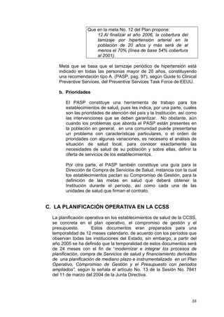 Que en la meta No. 12 del Plan propone:
12.Al finalizar el año 2006, la cobertura del
tamizaje por hipertensión arterial en la
población de 20 años y más será de al
menos el 70% (línea de base 54% cobertura
al 2001).
Meta que se basa que el tamizaje periódico de hipertensión está
indicado en todas las personas mayor de 20 años, constituyendo
una recomendación tipo A. (PASP, pag. 97), según Guide to Clinical
Preventive Services, del Preventive Services Task Force de EEUU.
b. Prioridades
El PASP constituye una herramienta de trabajo para los
establecimientos de salud, pues les indica, por una parte, cuales
son las prioridades de atención del país y la Institución, así como
las intervenciones que se deben garantizar. No obstante, aún
cuando los problemas que aborda el PASP están presentes en
la población en general, en una comunidad puede presentarse
un problema con características particulares, o el orden de
prioridades con algunas variaciones, es necesario el análisis de
situación de salud local, para conocer exactamente las
necesidades de salud de su población y sobre ellas, definir la
oferta de servicios de los establecimientos.
Por otra parte, el PASP también constituye una guía para la
Dirección de Compra de Servicios de Salud, instancia con la cual
los establecimientos pactan su Compromiso de Gestión, para la
definición de las metas en salud que deberá obtener la
Institución durante el período, así como cada una de las
unidades de salud que firman el contrato.
C. LA PLANIFICACIÓN OPERATIVA EN LA CCSS
La planificación operativa en los establecimientos de salud de la CCSS,
se concreta en el plan operativo, el compromiso de gestión y el
presupuesto. Estos documentos eran preparados para una
temporalidad de 12 meses calendario, de acuerdo con los períodos que
observan todas las instituciones del Estado, sin embargo, a partir del
año 2005 se ha definido que la temporalidad de estos documentos será
de 24 meses con el fin de “modernizar e integrar los procesos de
planificación, compra de Servicios de salud y financiamiento derivados
de una planificación de mediano plazo e instrumentalizada en un Plan
Operativo, Compromiso de Gestión y el Presupuesto con períodos
ampliados”, según lo señala el artículo No. 13 de la Sesión No. 7841
del 11 de marzo del 2004 de la Junta Directiva.
84
 