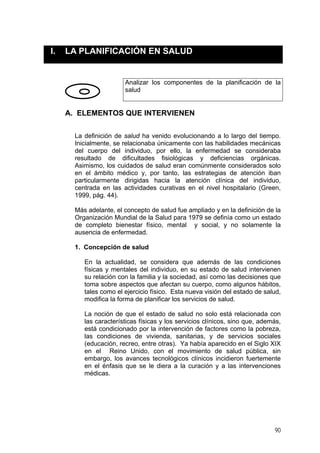 I. LA PLANIFICACIÓN EN SALUD
Analizar los componentes de la planificación de la
salud
A. ELEMENTOS QUE INTERVIENEN
La definición de salud ha venido evolucionando a lo largo del tiempo.
Inicialmente, se relacionaba únicamente con las habilidades mecánicas
del cuerpo del individuo, por ello, la enfermedad se consideraba
resultado de dificultades fisiológicas y deficiencias orgánicas.
Asimismo, los cuidados de salud eran comúnmente considerados solo
en el ámbito médico y, por tanto, las estrategias de atención iban
particularmente dirigidas hacia la atención clínica del individuo,
centrada en las actividades curativas en el nivel hospitalario (Green,
1999, pág. 44).
Más adelante, el concepto de salud fue ampliado y en la definición de la
Organización Mundial de la Salud para 1979 se definía como un estado
de completo bienestar físico, mental y social, y no solamente la
ausencia de enfermedad.
1. Concepción de salud
En la actualidad, se considera que además de las condiciones
físicas y mentales del individuo, en su estado de salud intervienen
su relación con la familia y la sociedad, así como las decisiones que
toma sobre aspectos que afectan su cuerpo, como algunos hábitos,
tales como el ejercicio físico. Esta nueva visión del estado de salud,
modifica la forma de planificar los servicios de salud.
La noción de que el estado de salud no solo está relacionada con
las características físicas y los servicios clínicos, sino que, además,
está condicionado por la intervención de factores como la pobreza,
las condiciones de vivienda, sanitarias, y de servicios sociales
(educación, recreo, entre otras). Ya había aparecido en el Siglo XIX
en el Reino Unido, con el movimiento de salud pública, sin
embargo, los avances tecnológicos clínicos incidieron fuertemente
en el énfasis que se le diera a la curación y a las intervenciones
médicas.
90
 