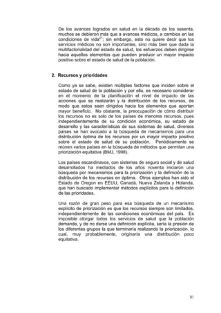 De los avances logrados en salud en la década de los sesenta,
muchos se debieron más que a avances médicos, a cambios en las
condiciones de vida21
; sin embargo, esto no quiere decir que los
servicios médicos no son importantes, sino más bien que dada la
multifactorialidad del estado de salud, los esfuerzos deben dirigirse
hacia aquellos elementos que pueden producir un mayor impacto
positivo sobre el estado de salud de la población.
2. Recursos y prioridades
Como ya se sabe, existen múltiples factores que inciden sobre el
estado de salud de la población y por ello, es necesario considerar
en el momento de la planificación el nivel de impacto de las
acciones que se realizarán y la distribución de los recursos, de
modo que estos sean dirigidos hacia los elementos que aportan
mayor beneficio. No obstante, la preocupación de cómo distribuir
los recursos no es solo de los países de menores recursos, pues
independientemente de su condición económica, su estado de
desarrollo y las características de sus sistemas de salud, diversos
países se han avocado a la búsqueda de mecanismos para una
distribución óptima de los recursos por un mayor impacto positivo
sobre el estado de salud de su población. Periódicamente se
reúnen varios países en la búsqueda de métodos que permitan una
priorización equitativa (BMJ, 1998).
Los países escandinavos, con sistemas de seguro social y de salud
desarrollados ha mediados de los años noventa iniciaron una
búsqueda por mecanismos para la priorización y la definición de la
distribución de los recursos en óptima. Otros ejemplos han sido el
Estado de Oregon en EEUU, Canadá, Nueva Zelanda y Holanda,
que han buscado implementar métodos explícitos para la definición
de las prioridades.
Una razón de gran peso para esa búsqueda de un mecanismo
explícito de priorización es que los recursos siempre son limitados,
independientemente de las condiciones económicas del país. Es
imposible otorgar todos los servicios de salud que la población
demande, y de no darse una definición explícita, sería la presión de
los diferentes grupos la que terminaría realizando la priorización, lo
cual, muy probablemente, originaría una distribución poco
equitativa.
91
 