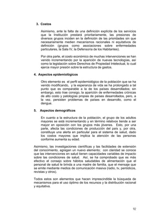 3. Costos
Asimismo, ante la falta de una definición explícita de los servicios
que la Institución prestará prioritariamente, las presiones de
diversos grupos inciden en la definición de las prioridades sin que
necesariamente medien mecanismos racionales ni equitativos de
definición (grupos como asociaciones sobre enfermedades
particulares, la Sala IV, la Defensoría de los Habitantes).
Por otra parte, el costo económico de muchas intervenciones se han
venido incrementando por la aparición de nuevas tecnologías, así
como la legislación sobre Derechos de Propiedad Intelectual, lo cual
ejerce mayor presión sobre la estructura de gastos.
4. Aspectos epidemiológicos
Otro elemento es el perfil epidemiológico de la población que se ha
venido modificando, y la esperanza de vida se ha prolongado a tal
punto que es comparable a la de los países desarrollados; sin
embargo, esto trae consigo, la aparición de enfermedades crónicas
de alto costo y patologías propias de países desarrollados, pero, a
la vez, persisten problemas de países en desarrollo, como el
dengue.
5. Aspectos demográficos
En cuanto a la estructura de la población, el grupo de los adultos
mayores se está incrementando y en término relativos tiende a ser
mayor en oposición con los grupos más jóvenes. Esto, por una
parte, afecta las condiciones de producción del país y, por otra,
constituye una alerta en particular para el sistema de salud, dado
los costos mayores que implica la atención de las personas
conforme aumenta su edad.
Asimismo, las investigaciones científicas y las facilidades de extensión
del conocimiento, agregan un nuevo elemento; con claridad se conoce
que las intervenciones en salud tienen capacidades variables de impacto
sobre las condiciones de salud. Así, se ha comprobado que es más
efectivo el consejo sobre hábitos saludables de alimentación que el
personal de salud le brinda a una madre de familia, que el mensaje que
se emite mediante medios de comunicación masiva (radio, tv, periódicos,
revistas y otros).
Todos estos son elementos que hacen imprescindible la búsqueda de
mecanismos para el uso óptimo de los recursos y la distribución racional
y equitativa.
92
 