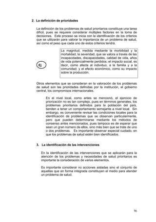 2. La definición de prioridades
La definición de los problemas de salud prioritarios constituye una tarea
difícil, pues se requiere considerar múltiples factores en la toma de
decisiones. Este proceso se inicia con la identificación de los criterios
que se utilizarán para valorar la importancia de un problema de salud,
así como el peso que cada uno de estos criterios tendrá.
Ej
La magnitud, medida mediante la morbilidad y la
mortalidad; la severidad, que se valora a través de las
incapacidades, discapacidades, calidad de vida, años
de vida potencialmente perdidos; el impacto social, es
decir, como afecta al individuo, a la familia y a la
comunidad; y el efecto económico, como su impacto
sobre la producción.
Otros elementos que se consideran en la valoración de los problemas
de salud son las prioridades definidas por la institución, el gobierno
central, los compromisos internacionales.
En el nivel local, como antes se mencionó, el ejercicio de
priorización no es tan complejo, pues en términos generales, los
problemas prioritarios definidos para la población del país,
tienden a tener un comportamiento semejante a nivel local. Sin
embargo, es conveniente revisar las condiciones locales para la
identificación de problemas que se observan particularmente,
pero que pueden determinarse mediante los métodos de
consenso antes mencionados, pues tampoco es de esperar que
sean un gran número de ellos, sino más bien que se trate de uno
o dos problemas. Es importante observar especial cuidado, en
que los problemas de salud estén bien identificados.
3. La identificación de las intervenciones
En la identificación de las intervenciones que se aplicarán para la
atención de los problemas y necesidades de salud prioritarios es
importante la consideración de varios elementos.
Es importante considerar no acciones aisladas sino el conjunto de
aquellas que en forma integrada constituyen el medio para atender
un problema de salud.
96
 
