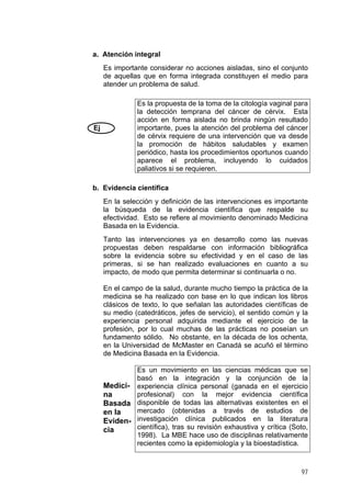 a. Atención integral
Es importante considerar no acciones aisladas, sino el conjunto
de aquellas que en forma integrada constituyen el medio para
atender un problema de salud.
Ej
Es la propuesta de la toma de la citología vaginal para
la detección temprana del cáncer de cérvix. Esta
acción en forma aislada no brinda ningún resultado
importante, pues la atención del problema del cáncer
de cérvix requiere de una intervención que va desde
la promoción de hábitos saludables y examen
periódico, hasta los procedimientos oportunos cuando
aparece el problema, incluyendo lo cuidados
paliativos si se requieren.
b. Evidencia científica
En la selección y definición de las intervenciones es importante
la búsqueda de la evidencia científica que respalde su
efectividad. Esto se refiere al movimiento denominado Medicina
Basada en la Evidencia.
Tanto las intervenciones ya en desarrollo como las nuevas
propuestas deben respaldarse con información bibliográfica
sobre la evidencia sobre su efectividad y en el caso de las
primeras, si se han realizado evaluaciones en cuanto a su
impacto, de modo que permita determinar si continuarla o no.
En el campo de la salud, durante mucho tiempo la práctica de la
medicina se ha realizado con base en lo que indican los libros
clásicos de texto, lo que señalan las autoridades científicas de
su medio (catedráticos, jefes de servicio), el sentido común y la
experiencia personal adquirida mediante el ejercicio de la
profesión, por lo cual muchas de las prácticas no poseían un
fundamento sólido. No obstante, en la década de los ochenta,
en la Universidad de McMaster en Canadá se acuñó el término
de Medicina Basada en la Evidencia.
Medici-
na
Basada
en la
Eviden-
cia
Es un movimiento en las ciencias médicas que se
basó en la integración y la conjunción de la
experiencia clínica personal (ganada en el ejercicio
profesional) con la mejor evidencia científica
disponible de todas las alternativas existentes en el
mercado (obtenidas a través de estudios de
investigación clínica publicados en la literatura
científica), tras su revisión exhaustiva y crítica (Soto,
1998). La MBE hace uso de disciplinas relativamente
recientes como la epidemiología y la bioestadística.
97
 