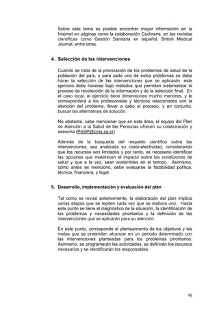 Sobre este tema es posible encontrar mayor información en la
Internet en páginas como la colaboración Cochrane, en las revistas
científicas como Gestión Sanitaria en español, British Medical
Journal, entre otras.
4. Selección de las intervenciones
Cuando se trata de la priorización de los problemas de salud de la
población del país, y para cada uno de estos problemas se debe
hacer la selección de las intervenciones que se aplicarán, este
ejercicio debe hacerse bajo métodos que permitan sistematizar el
proceso de recolección de la información y de la selección final. En
el caso local, el ejercicio tiene dimensiones mucho menores, y le
corresponderá a los profesionales y técnicos relacionados con la
atención del problema, llevar a cabo el proceso, y en conjunto,
buscar las alternativas de solución.
No obstante, cabe mencionar que en esta área, el equipo del Plan
de Atención a la Salud de las Personas ofrecen su colaboración y
asesoría (PASP@ccss.sa.cr)
Además de la búsqueda del respaldo científico sobre las
intervenciones, sea analizada su costo-efectividad, considerando
que los recursos son limitados y por tanto, es necesario identificar
las opciones que maximicen el impacto sobre las condiciones de
salud y que a la vez, sean sostenibles en el tiempo. Asimismo,
como antes se mencionó, debe evaluarse la factibilidad política,
técnica, financiera, y legal.
5. Desarrollo, implementación y evaluación del plan
Tal como se revisó anteriormente, la elaboración del plan implica
varias etapas que se repiten cada vez que se elabora uno. Hasta
este punto se tiene el diagnóstico de la situación, la identificación de
los problemas y necesidades prioritarios y la definición de las
intervenciones que se aplicarán para su atención.
En este punto, corresponde el planteamiento de los objetivos y las
metas que se pretenden alcanzar en un período determinado con
las intervenciones planteadas para los problemas prioritarios.
Asimismo, se programarán las actividades, se definirán los recursos
necesarios y se identificarán los responsables.
98
 