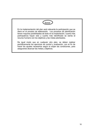 Concl
En la implementación del plan será relevante la participación que se
diera en el proceso de elaboración. Los procesos de planificación
tienen mayores posibilidades de éxito en la implantación, cuanto más
participativos hayan sido y cuanto más identificado se sienta el
recurso humano con los objetivos y las metas planteados.
De igual modo que en cualquier otro plan, se deben realizar
periódicamente los ejercicios de control y evaluación, con el fin de
hacer los ajustes necesarios según lo exijan las condiciones, para
asegurarse alcanzar las metas y objetivos.
99
 