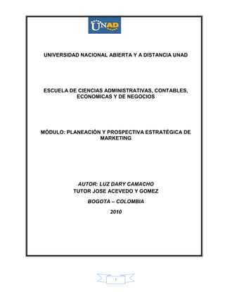 1
UNIVERSIDAD NACIONAL ABIERTA Y A DISTANCIA UNAD
ESCUELA DE CIENCIAS ADMINISTRATIVAS, CONTABLES,
ECONOMICAS Y DE NEGOCIOS
MÓDULO: PLANEACIÓN Y PROSPECTIVA ESTRATÉGICA DE
MARKETING
AUTOR: LUZ DARY CAMACHO
TUTOR JOSE ACEVEDO Y GOMEZ
BOGOTA – COLOMBIA
2010
 