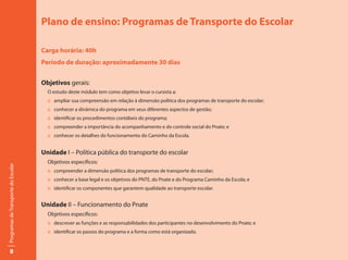 Plano de ensino: Programas de Transporte do Escolar

                                     Carga horária: 40h
                                     Período de duração: aproximadamente 30 dias


                                     Objetivos gerais:
                                       O estudo deste módulo tem como objetivo levar o cursista a:
                                       :: ampliar sua compreensão em relação à dimensão política dos programas de transporte do escolar;
                                       :: conhecer a dinâmica do programa em seus diferentes aspectos de gestão;
                                       :: identificar os procedimentos contábeis do programa;
                                       :: compreender a importância do acompanhamento e do controle social do Pnate; e
                                       :: conhecer os detalhes do funcionamento do Caminho da Escola.


                                     Unidade I – Política pública do transporte do escolar
                                       Objetivos específicos:
Programas de Transporte do Escolar




                                       :: compreender a dimensão política dos programas de transporte do escolar;
                                       :: conhecer a base legal e os objetivos do PNTE, do Pnate e do Programa Caminho da Escola; e
                                       :: identificar os componentes que garantem qualidade ao transporte escolar.


                                     Unidade II – Funcionamento do Pnate
                                       Objetivos específicos:
                                       :: descrever as funções e as responsabilidades dos participantes no desenvolvimento do Pnate; e
                                       :: identificar os passos do programa e a forma como está organizado.


        8
 